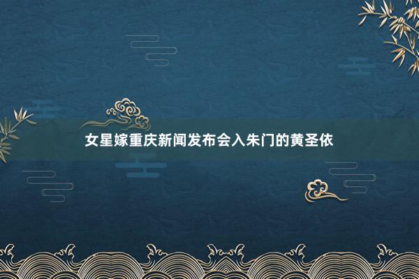 女星嫁重庆新闻发布会入朱门的黄圣依